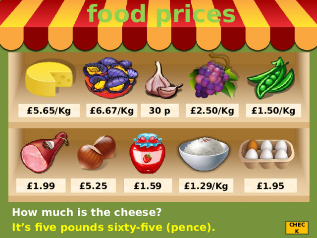 food prices £5.65/Kg 30 p £2.50/Kg £1.50/Kg £6.67/Kg £1.95 £1.29/Kg £1.59 £1.99 £5.25 How much is the cheese? It’s five pounds sixty-five (pence). CHECK 