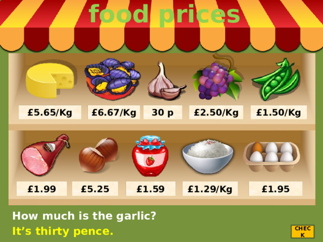 food prices £5.65/Kg £6.67/Kg 30 p £2.50/Kg £1.50/Kg £1.95 £1.29/Kg £1.59 £1.99 £5.25 How much is the garlic? It’s thirty pence. CHECK 