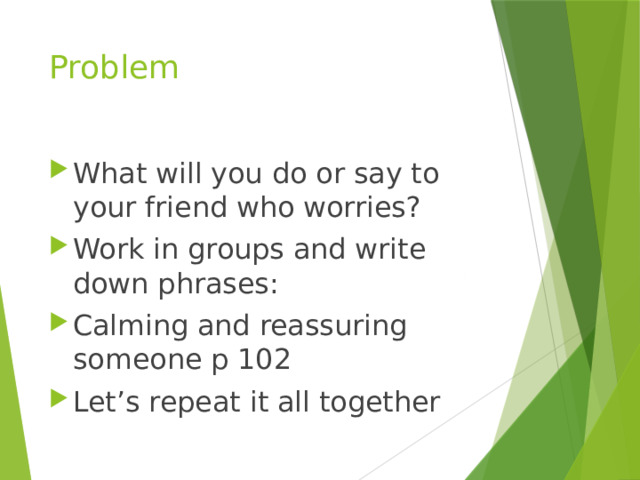 Problem What will you do or say to your friend who worries? Work in groups and write down phrases: Calming and reassuring someone p 102 Let’s repeat it all together 