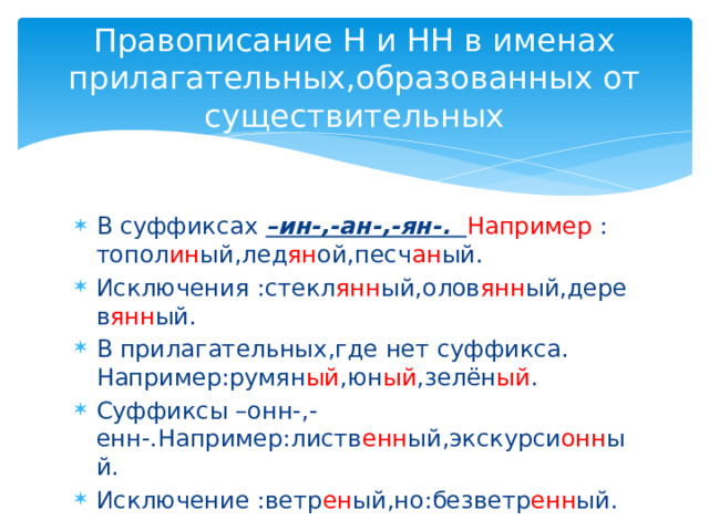 Правописание Н и НН в именах прилагательных,образованных от существительных В суффиксах –ин-,-ан-,-ян-. Например : топол ин ый,лед ян ой,песч ан ый. Исключения :стекл янн ый,олов янн ый,дерев янн ый. В прилагательных,где нет суффикса. Например:румян ый ,юн ый ,зелён ый . Суффиксы –онн-,-енн-.Например:листв енн ый,экскурси онн ый. Исключение :ветр ен ый,но:безветр енн ый. 