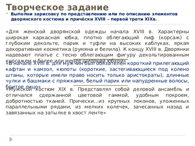 Творческое задание Выполни зарисовку по представлению или по описанию элементов дворянского костюма и причёски XVIII – первой трети XIXв. «Для женской дворянской одежды начала XVIII в. Характерны широкая каркасная юбка, плотно облегающий лиф (корсаж) с глубоким декольте, парик и туфли на высоких каблуках, яркая декоративная косметика (румяна и белила). К концу XVIII в. Дворянки надевают платье с тесно облегающим фигуру декольтированным корсажем и более или менее широкой юбкой» «В начале XVIII в. для мужчин был обязателен короткий прилегающий кафтан и камзол, кюлоты (короткие, застегивающиеся под колено штаны, которые имели право носить только аристократы), длинные чулки и башмаки с пряжками, белый парик или напудренные волосы, бритое лицо» «Мужской костюм XIX в. Представлял собой деловой ансамбль и отличался сдержанной цветовой гаммой, удобным покроем, добротностью тканей. Прически…из крупных локонов, уложенных параллельными рядами, из мелких колечек, зачесанных назад и завязанных на затылке в хвост ленте» 