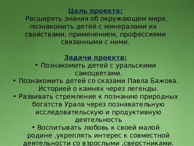 Цель проекта:   Расширять знания об окружающем мире, познакомить детей с минералами их свойствами, применением, профессиями связанными с ними. Задачи проекта: Познакомить детей с уральскими самоцветами. Познакомить детей со сказами Павла Бажова. Историей о камнях через легенды. Развивать стремление к познанию природных богатств Урала через познавательную исследовательскую и продуктивную деятельность Воспитывать любовь к своей малой родине ,укреплять интерес к совместной деятельности со взрослыми ,сверстниками. 