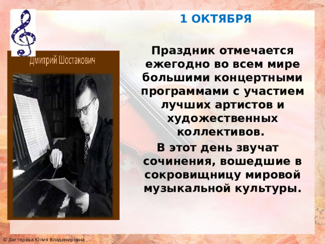     1 ОКТЯБРЯ   Праздник отмечается ежегодно во всем мире большими концертными программами с участием лучших артистов и художественных коллективов. В этот день звучат сочинения, вошедшие в сокровищницу мировой музыкальной культуры. 