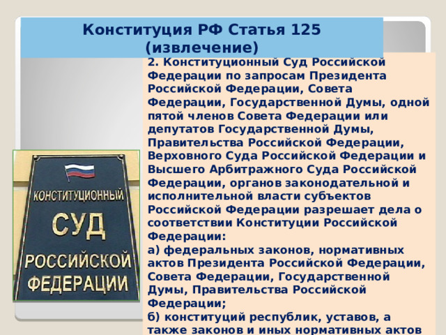 Конституция РФ Статья 125 (извлечение) 2. Конституционный Суд Российской Федерации по запросам Президента Российской Федерации, Совета Федерации, Государственной Думы, одной пятой членов Совета Федерации или депутатов Государственной Думы, Правительства Российской Федерации, Верховного Суда Российской Федерации и Высшего Арбитражного Суда Российской Федерации, органов законодательной и исполнительной власти субъектов Российской Федерации разрешает дела о соответствии Конституции Российской Федерации: а) федеральных законов, нормативных актов Президента Российской Федерации, Совета Федерации, Государственной Думы, Правительства Российской Федерации; б) конституций республик, уставов, а также законов и иных нормативных актов субъектов Российской Федерации……. 