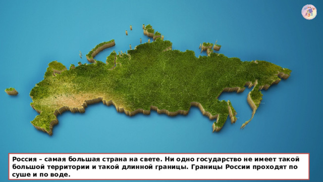 Россия – самая большая страна на свете. Ни одно государство не имеет такой большой территории и такой длинной границы. Границы России проходят по суше и по воде. 