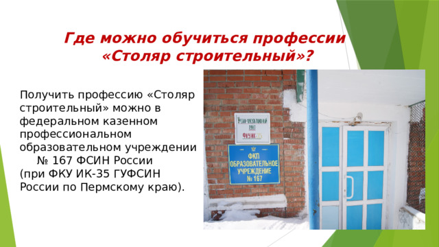 Где можно обучиться профессии «Столяр строительный»? Получить профессию «Столяр строительный» можно в федеральном казенном профессиональном образовательном учреждении № 167 ФСИН России (при ФКУ ИК-35 ГУФСИН России по Пермскому краю). 