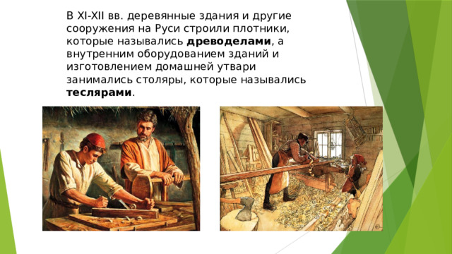 В XI-XII вв. деревянные здания и другие сооружения на Руси строили плотники, которые назывались древоделами , а внутренним оборудованием зданий и изготовлением домашней утвари занимались столяры, которые назывались теслярами . 