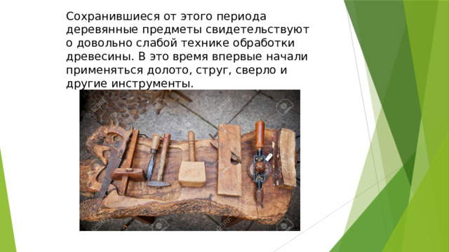 Сохранившиеся от этого периода деревянные предметы свидетельствуют о довольно слабой технике обработки древесины. В это время впервые начали применяться долото, струг, сверло и другие инструменты. 