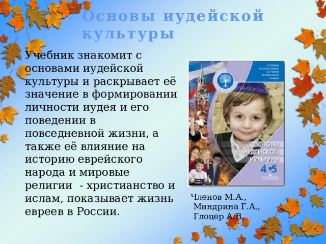Основы иудейской культуры Учебник знакомит с основами иудейской культуры и раскрывает её значение в формировании личности иудея и его поведении в повседневной жизни, а также её влияние на историю еврейского народа и мировые религии - христианство и ислам, показывает жизнь евреев в России. Членов М.А.,  Миндрина Г.А.,  Глоцер А.В. 