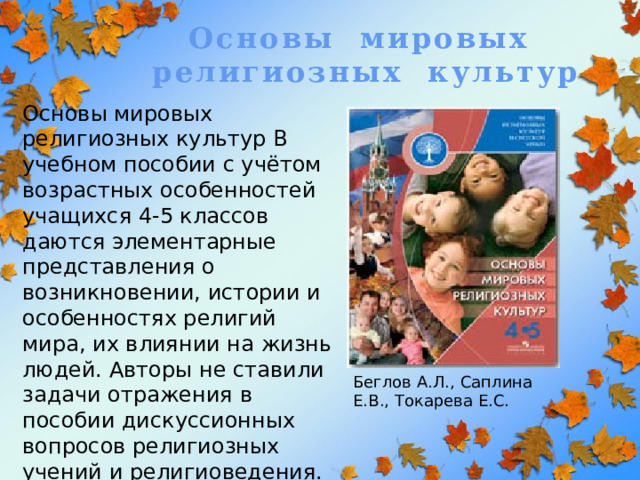 Основы мировых религиозных культур Основы мировых религиозных культур В учебном пособии с учётом возрастных особенностей учащихся 4-5 классов даются элементарные представления о возникновении, истории и особенностях религий мира, их влиянии на жизнь людей. Авторы не ставили задачи отражения в пособии дискуссионных вопросов религиозных учений и религиоведения.         Беглов А.Л., Саплина Е.В., Токарева Е.С. 