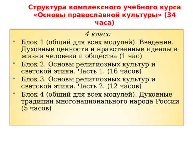 Структура комплексного учебного курса  «Основы православной культуры» (34 часа)   4 класс Блок 1 (общий для всех модулей). Введение. Духовные ценности и нравственные идеалы в жизни человека и общества (1 час) Блок 2. Основы религиозных культур и светской этики. Часть 1. (16 часов) Блок 3. Основы религиозных культур и светской этики. Часть 2. (12 часов) Блок 4 (общий для всех модулей). Духовные традиции многонационального народа России (5 часов) 