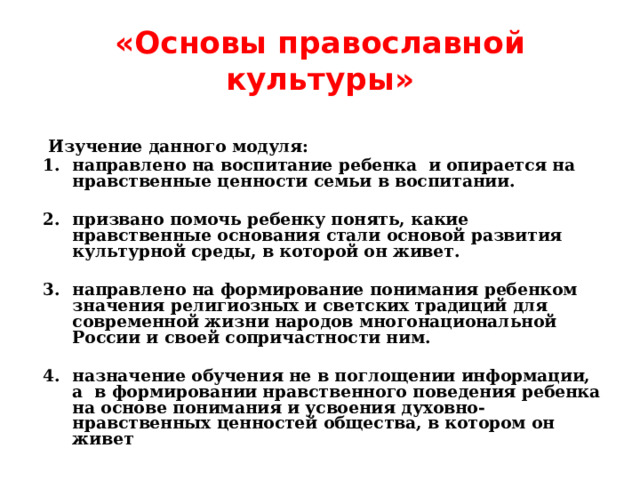 «Основы православной культуры»  Изучение данного модуля: направлено на воспитание ребенка и опирается на нравственные ценности семьи в воспитании.  призвано помочь ребенку понять, какие нравственные основания стали основой развития культурной среды, в которой он живет.  направлено на формирование понимания ребенком значения религиозных и светских традиций для современной жизни народов многонациональной России и своей сопричастности ним.  назначение обучения не в поглощении информации, а в формировании нравственного поведения ребенка на основе понимания и усвоения духовно-нравственных ценностей общества, в котором он живет 