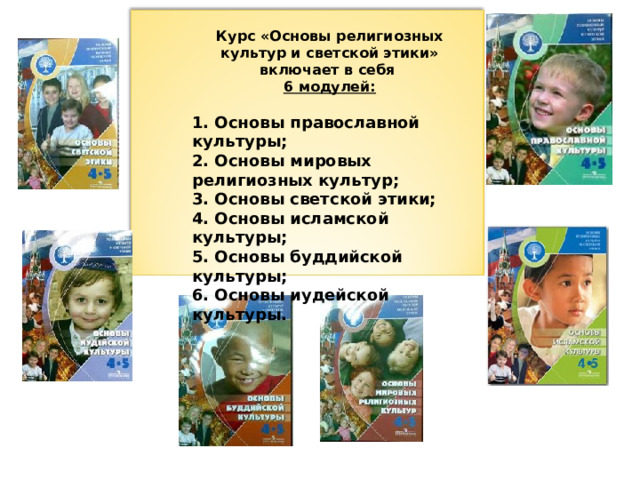 Курс «Основы религиозных культур и светской этики» включает в себя  6 модулей:  1. Основы православной культуры; 2. Основы мировых религиозных культур; 3. Основы светской этики; 4. Основы исламской культуры; 5. Основы буддийской культуры; 6. Основы иудейской культуры.  