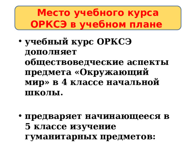 Место учебного курса ОРКСЭ в учебном плане учебный курс ОРКСЭ дополняет обществоведческие аспекты предмета «Окружающий мир» в 4 классе начальной школы.  предваряет начинающееся в 5 классе изучение гуманитарных предметов: истории, литературы. 