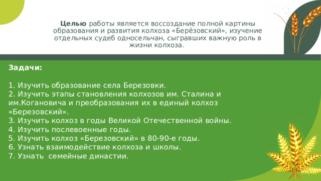 Целью работы является воссоздание полной картины образования и развития колхоза «Берёзовский», изучение отдельных судеб односельчан, сыгравших важную роль в жизни колхоза. Задачи:   1. Изучить образование села Березовки.  2. Изучить этапы становления колхозов им. Сталина и им.Когановича и преобразования их в единый колхоз «Березовский».  3. Изучить колхоз в годы Великой Отечественной войны.  4. Изучить послевоенные годы.  5. Изучить колхоз «Березовский» в 80-90-е годы.  6. Узнать взаимодействие колхоза и школы.  7. Узнать семейные династии.  