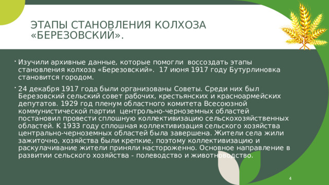 Этапы становления колхоза «Березовский».   Изучили архивные данные, которые помогли воссоздать этапы становления колхоза «Березовский». 17 июня 1917 году Бутурлиновка становится городом. 24 декабря 1917 года были организованы Советы. Среди них был Березовский сельский совет рабочих, крестьянских и красноармейских депутатов. 1929 год пленум областного комитета Всесоюзной коммунистической партии центрольно-черноземных областей постановил провести сплошную коллективизацию сельскохозяйственных областей. K 1933 году сплошная коллективизация сельского хозяйства центрально-черноземных областей была завершена. Жители села жили зажиточно, хозяйства были крепкие, поэтому коллективизацию и раскулачивание жители приняли настороженно. Основное направление в развитии сельского хозяйства - полеводство и животноводство.   