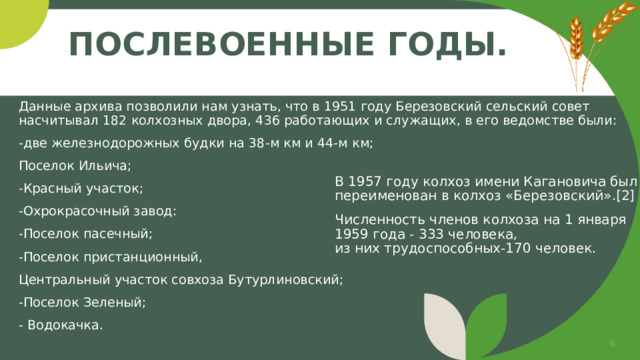 Послевоенные годы. Данные архива позволили нам узнать, что в 1951 году Березовский сельский совет насчитывал 182 колхозных двора, 436 работающих и служащих, в его ведомстве были: -две железнодорожных будки на 38-м км и 44-м км; Поселок Ильича; -Красный участок; -Охрокрасочный завод: -Поселок пасечный; -Поселок пристанционный, Центральный участок совхоза Бутурлиновский; -Поселок Зеленый; - Водокачка. В 1957 году колхоз имени Кагановича был  переименован в колхоз «Березовский».[2] Численность членов колхоза на 1 января 1959 года - 333 человека,  из них трудоспособных-170 человек.   