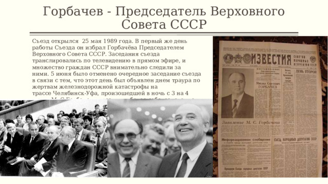 Горбачев - Председатель Верховного Совета СССР Съезд открылся  25 мая 1989 года. В первый же день работы Съезда он избрал Горбачёва Председателем Верховного Совета СССР. Заседания съезда транслировались по телевидению в прямом эфире, и множество граждан СССР внимательно следили за ними. 5 июня было отменено очередное заседание съезда в связи с тем, что этот день был объявлен днем траура по жертвам железнодорожной катастрофы на трассе Челябинск-Уфа, произошедшей в ночь с 3 на 4 июня. М. С Горбачев выразил глубокое соболезнование депутатом, выступив с краткой речью. 1 