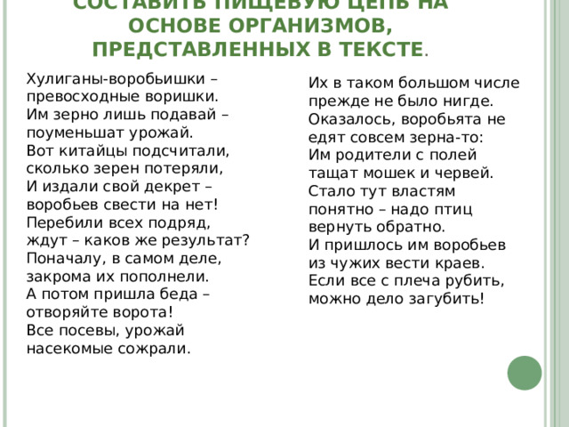   СОСТАВИТЬ ПИЩЕВУЮ ЦЕПЬ НА ОСНОВЕ ОРГАНИЗМОВ, ПРЕДСТАВЛЕННЫХ В ТЕКСТЕ .   Хулиганы-воробьишки – превосходные воришки.  Им зерно лишь подавай – поуменьшат урожай.  Вот китайцы подсчитали, сколько зерен потеряли,  И издали свой декрет – воробьев свести на нет!  Перебили всех подряд, ждут – каков же результат?  Поначалу, в самом деле, закрома их пополнели. А потом пришла беда – отворяйте ворота!  Все посевы, урожай насекомые сожрали.   Их в таком большом числе прежде не было нигде.  Оказалось, воробьята не едят совсем зерна-то:  Им родители с полей тащат мошек и червей.  Стало тут властям понятно – надо птиц вернуть обратно.  И пришлось им воробьев из чужих вести краев.  Если все с плеча рубить, можно дело загубить! 