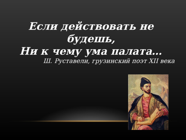Если действовать не будешь,  Ни к чему ума палата… Ш. Руставели, грузинский поэт XII века  