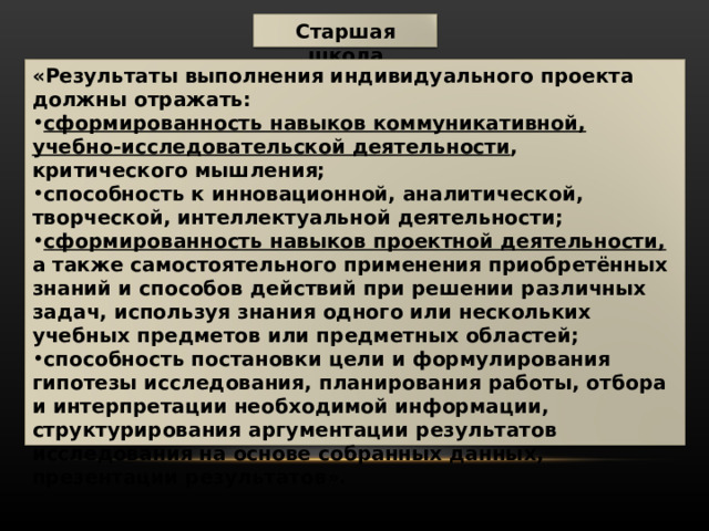 Старшая школа «Результаты выполнения индивидуального проекта должны отражать: сформированность навыков коммуникативной, учебно-исследовательской деятельности , критического мышления; способность к инновационной, аналитической, творческой, интеллектуальной деятельности; сформированность навыков проектной деятельности, а также самостоятельного применения приобретённых знаний и способов действий при решении различных задач, используя знания одного или нескольких учебных предметов или предметных областей; способность постановки цели и формулирования гипотезы исследования, планирования работы, отбора и интерпретации необходимой информации, структурирования аргументации результатов исследования на основе собранных данных, презентации результатов». 