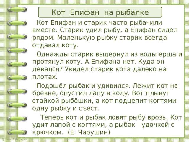 Озаглавьте текст! Кот Епифан и старик Кот Епифан на рыбалке  Кот Епифан и старик часто рыбачили вместе. Старик удил рыбу, а Епифан сидел рядом. Маленькую рыбку старик всегда отдавал коту.  Однажды старик выдернул из воды ерша и протянул коту. А Епифана нет. Куда он девался? Увидел старик кота далеко на плотах.  Подошёл рыбак и удивился. Лежит кот на бревне, опустил лапу в воду. Вот плывут стайкой рыбёшки, а кот подцепит когтями одну рыбку и съест.  Теперь кот и рыбак ловят рыбу врозь. Кот удит лапой с когтями, а рыбак -удочкой с крючком. (Е. Чарушин)   