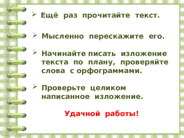 Ещё раз прочитайте текст.   Мысленно перескажите его.  Начинайте писать изложение текста по плану, проверяйте слова с орфограммами.  Проверьте целиком написанное изложение.  Удачной работы! 