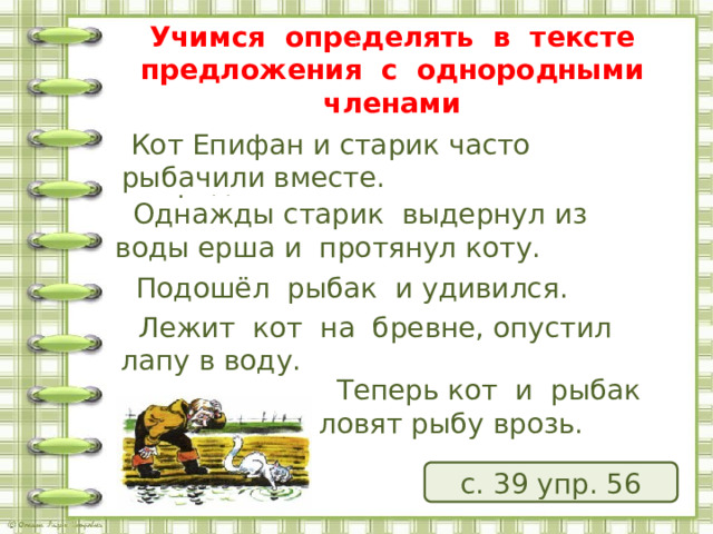  Учимся определять в тексте предложения с однородными членами  Кот Епифан и старик часто рыбачили вместе. По каким признакам их можно определить?    Однажды старик выдернул из воды ерша и протянул коту.      Подошёл рыбак и удивился.     Лежит кот на бревне, опустил лапу в воду.     Теперь кот и рыбак ловят рыбу врозь. с. 39 упр. 56 