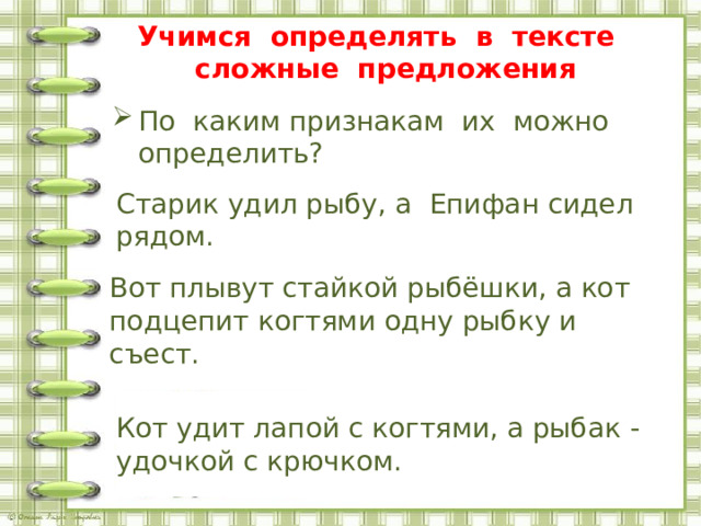  Учимся определять в тексте сложные предложения По каким признакам их можно определить? Старик удил рыбу, а Епифан сидел рядом.    Вот плывут стайкой рыбёшки, а кот подцепит когтями одну рыбку и съест.    Кот удит лапой с когтями, а рыбак - удочкой с крючком. с. 39 упр. 56 