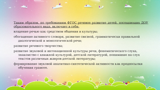 Таким образом, по требованиям ФГОС речевое развитие детей, посещающих ДОУ образовательного вида, включает в себя: владение речью как средством общения и культуры; обогащение активного словаря, развитие связной, грамматически правильной диалогической и монологической речи; развитие речевого творчества; развитие звуковой и интонационной культуры речи, фонематического слуха, знакомство с книжной культурой, детской литературой, понимание на слух текстов различных жанров детской литературы; формирование звуковой аналитико-синтетической активности как предпосылки обучения грамоте. 