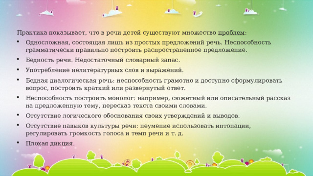 Практика показывает, что в речи детей существуют множество  проблем : Односложная, состоящая лишь из простых предложений речь. Неспособность грамматически правильно построить распространенное предложение. Бедность речи. Недостаточный словарный запас. Употребление нелитературных слов и выражений. Бедная диалогическая речь: неспособность грамотно и доступно сформулировать вопрос, построить краткий или развернутый ответ. Неспособность построить монолог: например, сюжетный или описательный рассказ на предложенную тему, пересказ текста своими словами. Отсутствие логического обоснования своих утверждений и выводов. Отсутствие навыков культуры речи: неумение использовать интонации, регулировать громкость голоса и темп речи и т. д. Плохая дикция. 