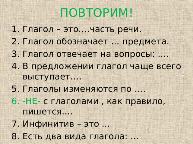 ПОВТОРИМ! Глагол – это….часть речи. Глагол обозначает … предмета. Глагол отвечает на вопросы: …. В предложении глагол чаще всего выступает…. Глаголы изменяются по …. -НЕ- с глаголами , как правило, пишется…. Инфинитив – это … Есть два вида глагола: …  