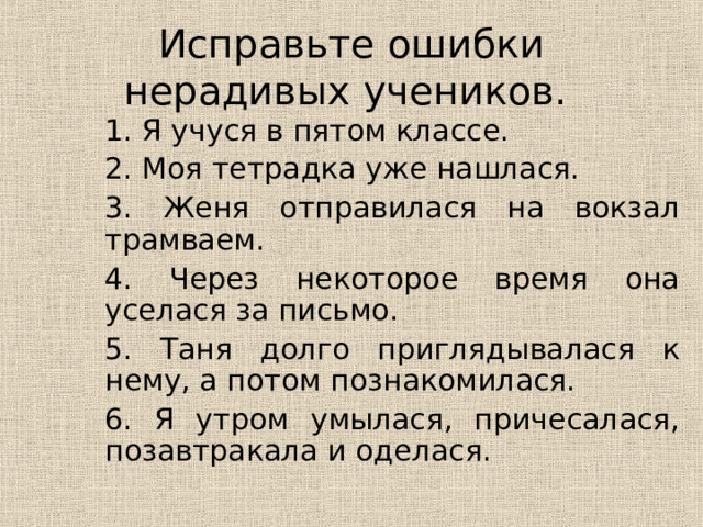 Исправьте ошибки нерадивых учеников. 1. Я учуся в пятом классе. 2. Моя тетрадка уже нашлася. 3. Женя отправилася на вокзал трамваем. 4. Через некоторое время она уселася за письмо. 5. Таня долго приглядывалася к нему, а потом познакомилася. 6. Я утром умылася, причесалася, позавтракала и оделася. 