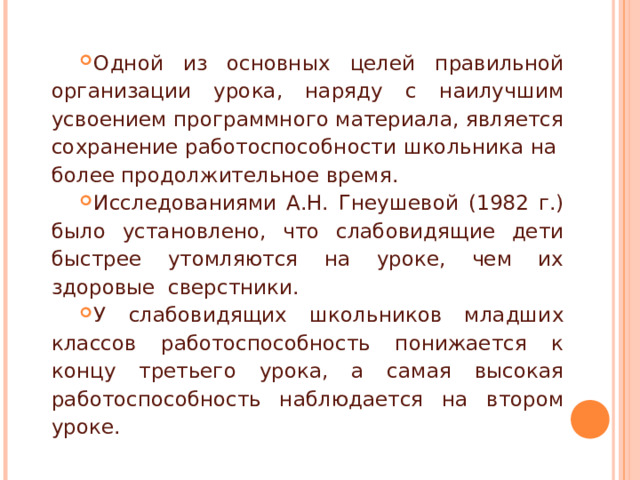 Одной из основных целей правильной организации урока, наряду с наилучшим усвоением программного материала, является сохранение работоспособности школьника на более продолжительное время. Исследованиями А.Н. Гнеушевой (1982 г.) было установлено, что слабовидящие дети быстрее утомляются на уроке, чем их здоровые сверстники. У слабовидящих школьников младших классов работоспособность понижается к концу третьего урока, а самая высокая работоспособность наблюдается на втором уроке. 