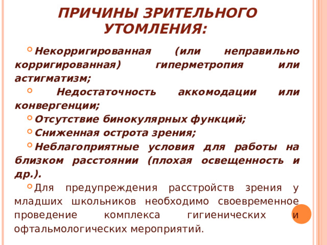 ПРИЧИНЫ ЗРИТЕЛЬНОГО УТОМЛЕНИЯ: Некорригированная (или неправильно корригированная) гиперметропия или астигматизм;  Недостаточность аккомодации или конвергенции; Отсутствие бинокулярных функций; Сниженная острота зрения; Неблагоприятные условия для работы на близком расстоянии (плохая освещенность и др.). Для предупреждения расстройств зрения у младших школьников необходимо своевременное проведение комплекса гигиенических и офтальмологических мероприятий. 