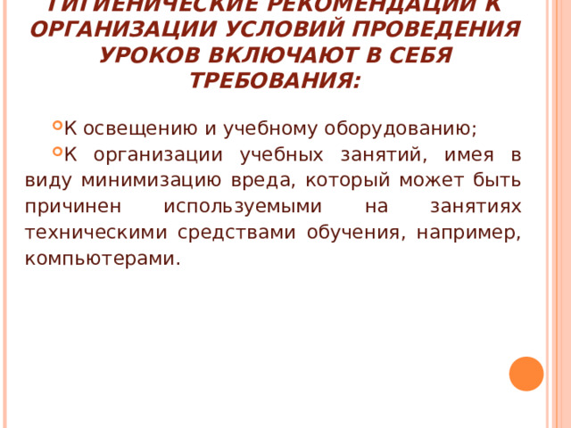 ГИГИЕНИЧЕСКИЕ РЕКОМЕНДАЦИИ К ОРГАНИЗАЦИИ УСЛОВИЙ ПРОВЕДЕНИЯ УРОКОВ ВКЛЮЧАЮТ В СЕБЯ ТРЕБОВАНИЯ: К освещению и учебному оборудованию; К организации учебных занятий, имея в виду минимизацию вреда, который может быть причинен используемыми на занятиях техническими средствами обучения, например, компьютерами. 