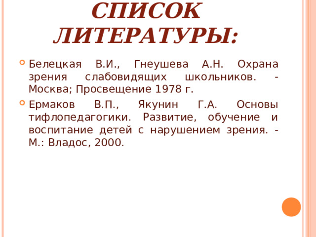 СПИСОК ЛИТЕРАТУРЫ: Белецкая В.И., Гнеушева А.Н. Охрана зрения слабовидящих школьников. - Москва; Просвещение 1978 г. Ермаков В.П., Якунин Г.А. Основы тифлопедагогики. Развитие, обучение и воспитание детей с нарушением зрения. - М.: Владос, 2000.   