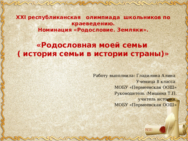 XXI республиканская олимпиада школьников по краеведению.  Номинация «Родословие. Земляки».   «Родословная моей семьи  ( история семьи в истории страны)» Работу выполнила: Гладилина Алина Ученица 8 класса МОБУ «Пермеевская ООШ» Руководитель :Мишина Т.П. учитель истории МОБУ «Пермеевская ООШ» 