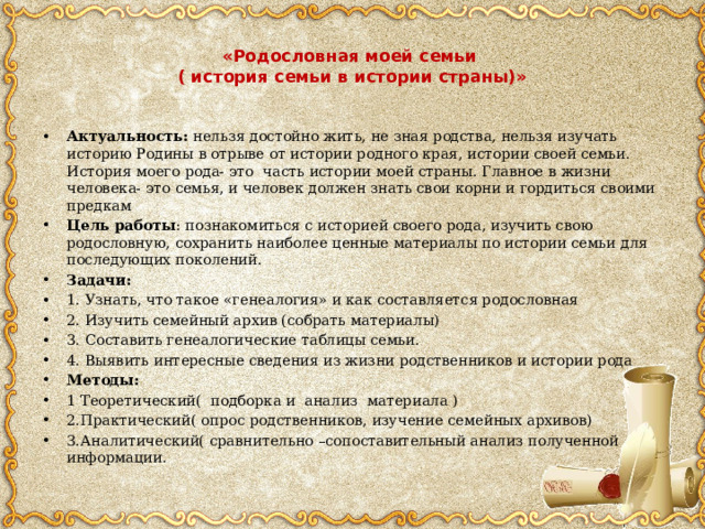  «Родословная моей семьи  ( история семьи в истории страны)»   Актуальность: нельзя достойно жить, не зная родства, нельзя изучать историю Родины в отрыве от истории родного края, истории своей семьи. История моего рода- это часть истории моей страны. Главное в жизни человека- это семья, и человек должен знать свои корни и гордиться своими предкам Цель работы : познакомиться с историей своего рода, изучить свою родословную, сохранить наиболее ценные материалы по истории семьи для последующих поколений. Задачи: 1. Узнать, что такое «генеалогия» и как составляется родословная 2. Изучить семейный архив (собрать материалы) 3. Составить генеалогические таблицы семьи. 4. Выявить интересные сведения из жизни родственников и истории рода Методы: 1 Теоретический( подборка и анализ материала ) 2.Практический( опрос родственников, изучение семейных архивов) 3.Аналитический( сравнительно –сопоставительный анализ полученной информации. 