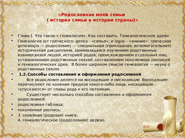  «Родословная моей семьи  ( история семьи в истории страны)»   Глава I. Что такое « генеалогия». Как составить Генеалогическое древо Генеало́гия (от греческого: genea - «семья»; и logos - «знание»; греческое genealogia — родословие) — специальная (прикладная, вспомогательная) историческая дисциплина, занимающаяся изучением родственных взаимосвязей людей, историей родов, происхождением отдельных лиц, установлением родственных связей, составлением поколенных росписей и генеалогических древ.  В более широком смысле генеалогия — наука о родственных связях  1.2.Способы составления и оформления родословной  Все родословия делятся на восходящие и нисходящие. Восходящие перечисляют по коленам предков какого-либо лица, нисходящие - «спускаются» от главы рода к его потомкам.  Существует несколько способов составления и оформления родословной: родословная таблица; поколенная роспись; 3. семейная (родовая) книга;  4. генеалогическое (родословное) дерево. 