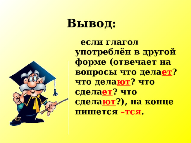 Вывод:  если глагол употреблён в другой форме (отвечает на вопросы что дела ет ? что дела ют ? что сдела ет ? что сдела ют ?), на конце пишется –тся . 