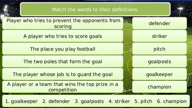 Match the words to their definitions.  Player who tries to prevent the opponents from scoring defender A player who tries to score goals striker The place you play football pitch The two poles that form the goal goalposts The player whose job is to guard the goal goalkeeper A player or a team that wins the top prize in a competition champion 1. goalkeeper 2. defender 3. goalposts 4. striker 5. pitch 6. champion 