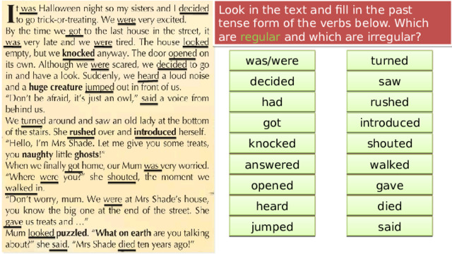 Look in the text and fill in the past tense form of the verbs below. Which are regular and which are irregular? be turn was/were turned see decide saw decided have rush had rushed get introduce got introduced shout knock shouted knocked answer walk answered walked open give gave opened die hear died heard jump say said jumped 