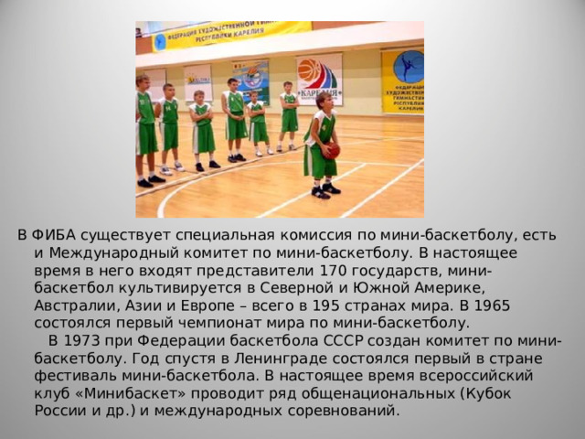 В ФИБА существует специальная комиссия по мини-баскетболу, есть и Международный комитет по мини-баскетболу. В настоящее время в него входят представители 170 государств, мини-баскетбол культивируется в Северной и Южной Америке, Австралии, Азии и Европе – всего в 195 странах мира. В 1965 состоялся первый чемпионат мира по мини-баскетболу.  В 1973 при Федерации баскетбола СССР создан комитет по мини-баскетболу. Год спустя в Ленинграде состоялся первый в стране фестиваль мини-баскетбола. В настоящее время всероссийский клуб «Минибаскет» проводит ряд общенациональных (Кубок России и др.) и международных соревнований.   