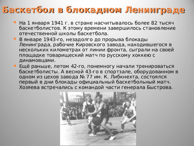 Баскетбол в блокадном Ленинграде На 1 января 1941 г. в стране насчитывалось более 82 тысяч баскетболистов. К этому времени завершилось становление отечественной школы баскетбола. В январе 1943-го, незадолго до прорыва блокады Ленинграда, рабочие Кировского завода, находившегося в нескольких километрах от линии фронта, сыграли на своей площадке товарищеский матч по русскому хоккею с динамовцами. Ещё раньше, летом 42-го, понемногу начали тренироваться баскетболисты. А весной 43-го в спортзале, оборудованном в одном из цехов завода № 77 им. К. Либкнехта, состоялся первый в дни блокады официальный баскетбольный матч. Хозяева встречались с командой части генерала Быстрова. 