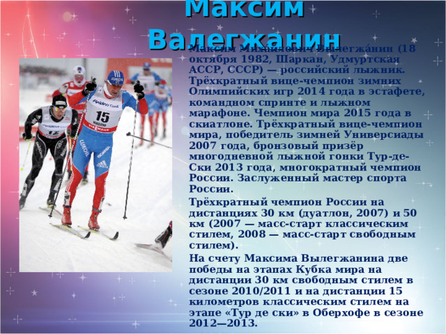 Максим Валегжанин Макси́м Миха́йлович Вылегжа́нин (18 октября 1982, Шаркан, Удмуртская АССР, СССР) — российский лыжник. Трёхкратный вице-чемпион зимних Олимпийских игр 2014 года в эстафете, командном спринте и лыжном марафоне. Чемпион мира 2015 года в скиатлоне. Трёхкратный вице-чемпион мира, победитель зимней Универсиады 2007 года, бронзовый призёр многодневной лыжной гонки Тур-де-Ски 2013 года, многократный чемпион России. Заслуженный мастер спорта России. Трёхкратный чемпион России на дистанциях 30 км (дуатлон, 2007) и 50 км (2007 — масс-старт классическим стилем, 2008 — масс-старт свободным стилем). На счету Максима Вылегжанина две победы на этапах Кубка мира на дистанции 30 км свободным стилем в сезоне 2010/2011 и на дистанции 15 километров классическим стилем на этапе «Тур де ски» в Оберхофе в сезоне 2012—2013.  