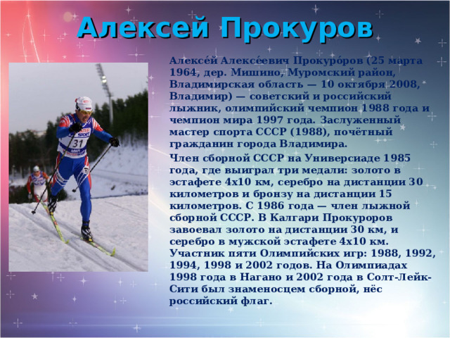 Алексей Прокуров Алексе́й Алексе́евич Прокуро́ров (25 марта 1964, дер. Мишино, Муромский район, Владимирская область — 10 октября 2008, Владимир) — советский и российский лыжник, олимпийский чемпион 1988 года и чемпион мира 1997 года. Заслуженный мастер спорта СССР (1988), почётный гражданин города Владимира. Член сборной СССР на Универсиаде 1985 года, где выиграл три медали: золото в эстафете 4х10 км, серебро на дистанции 30 километров и бронзу на дистанции 15 километров. С 1986 года — член лыжной сборной СССР. В Калгари Прокуроров завоевал золото на дистанции 30 км, и серебро в мужской эстафете 4х10 км. Участник пяти Олимпийских игр: 1988, 1992, 1994, 1998 и 2002 годов. На Олимпиадах 1998 года в Нагано и 2002 года в Солт-Лейк-Сити был знаменосцем сборной, нёс российский флаг. 