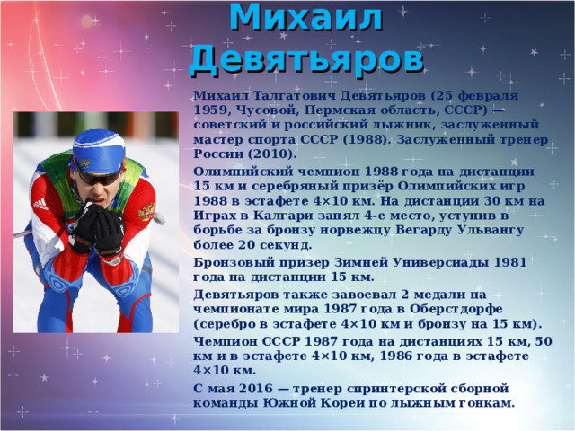 Михаил Девятьяров Михаил Талгатович Девятьяров (25 февраля 1959, Чусовой, Пермская область, СССР) — советский и российский лыжник, заслуженный мастер спорта СССР (1988). Заслуженный тренер России (2010). Олимпийский чемпион 1988 года на дистанции 15 км и серебряный призёр Олимпийских игр 1988 в эстафете 4×10 км. На дистанции 30 км на Играх в Калгари занял 4-е место, уступив в борьбе за бронзу норвежцу Вегарду Ульвангу более 20 секунд. Бронзовый призер Зимней Универсиады 1981 года на дистанции 15 км. Девятьяров также завоевал 2 медали на чемпионате мира 1987 года в Оберстдорфе (серебро в эстафете 4×10 км и бронзу на 15 км). Чемпион СССР 1987 года на дистанциях 15 км, 50 км и в эстафете 4×10 км, 1986 года в эстафете 4×10 км. С мая 2016 — тренер спринтерской сборной команды Южной Кореи по лыжным гонкам.  