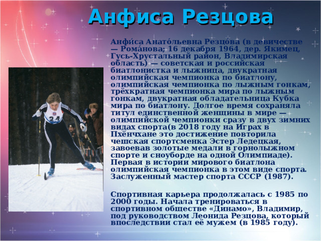 Анфиса Резцова Анфи́са Анато́льевна Резцо́ва (в девичестве — Рома́нова; 16 декабря 1964, дер. Якимец, Гусь-Хрустальный район, Владимирская область) — советская и российская биатлонистка и лыжница, двукратная олимпийская чемпионка по биатлону, олимпийская чемпионка по лыжным гонкам, трёхкратная чемпионка мира по лыжным гонкам, двукратная обладательница Кубка мира по биатлону. Долгое время сохраняла титул единственной женщины в мире — олимпийской чемпионки сразу в двух зимних видах спорта(в 2018 году на Играх в Пхёнчхане это достижение повторила чешская спортсменка Эстер Ледецкая, завоевав золотые медали в горнолыжном спорте и сноуборде на одной Олимпиаде). Первая в истории мирового биатлона олимпийская чемпионка в этом виде спорта. Заслуженный мастер спорта СССР (1987).  Спортивная карьера продолжалась с 1985 по 2000 годы. Начала тренироваться в спортивном обществе «Динамо», Владимир, под руководством Леонида Резцова, который впоследствии стал её мужем (в 1985 году). 