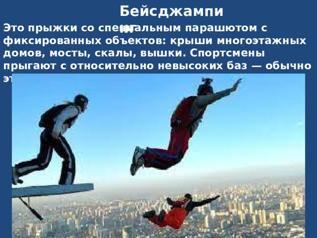 Бейсджампинг Это прыжки со специальным парашютом с фиксированных объектов: крыши многоэтажных домов, мосты, скалы, вышки. Спортсмены прыгают с относительно невысоких баз — обычно это 50-100 метров. 
